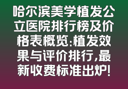 哈尔滨美学植发公立医院排行榜及价格表概览：植发效果与评价排行，最新收费标准出炉！