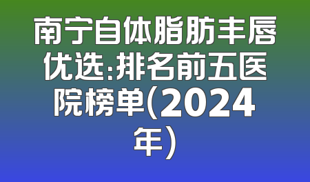 南宁自体脂肪丰唇优选：排名前五医院榜单（2024年）