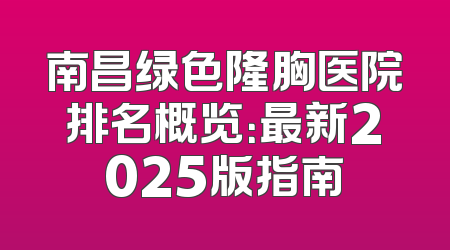 南昌绿色隆胸医院排名概览：最新2025版指南