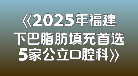 《2025年福建下巴脂肪填充首选5家公立口腔科》