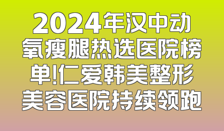 2024年汉中动氧瘦腿热选医院榜单！仁爱韩美整形美容医院持续领跑