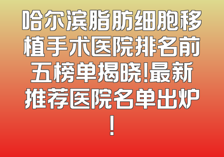 哈尔滨脂肪细胞移植手术医院排名前五榜单揭晓！最新推荐医院名单出炉！