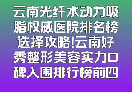 云南光纤水动力吸脂权威医院排名榜选择攻略！云南好秀整形美容实力口碑入围排行榜前四