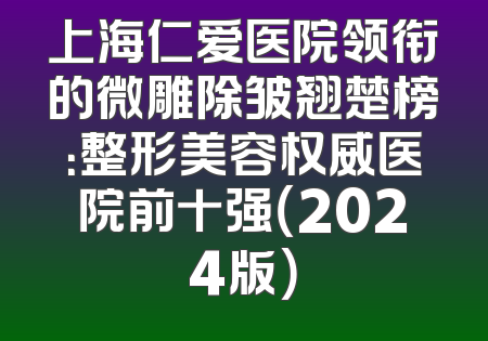 上海仁爱医院领衔的微雕除皱翘楚榜：整形美容权威医院前十强（2024版）