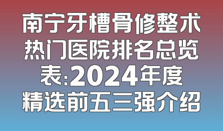 南宁牙槽骨修整术热门医院排名总览表：2024年度精选前五三强介绍