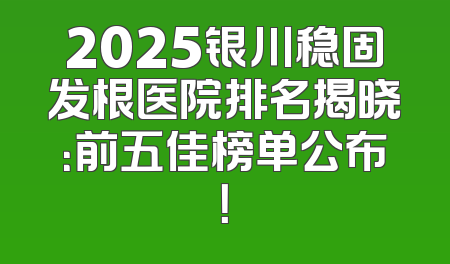 2025银川稳固发根医院排名揭晓：前五佳榜单公布！