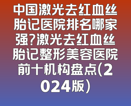 中国激光去红血丝胎记医院排名哪家强？激光去红血丝胎记整形美容医院前十机构盘点（2024版）