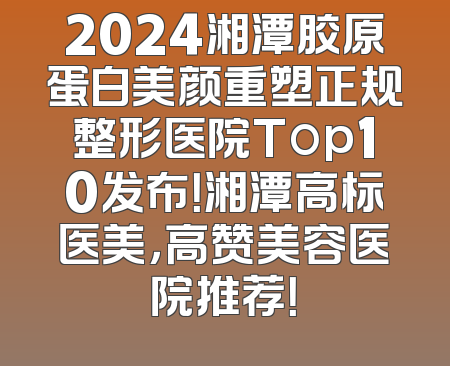2024湘潭胶原蛋白美颜重塑正规整形医院Top10发布！湘潭高标医美，高赞美容医院推荐！