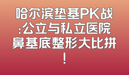 哈尔滨垫基PK战：公立与私立医院鼻基底整形大比拼！
