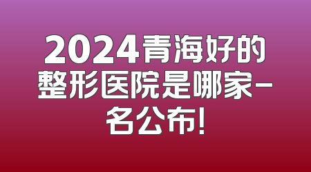 2024青海好的整形医院是哪家-名公布！