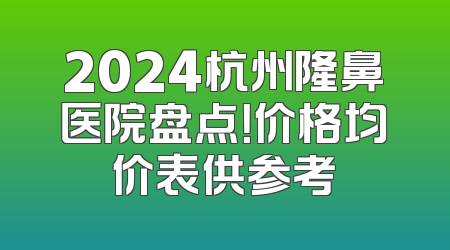 2024杭州隆鼻医院盘点！价格均价表供参考
