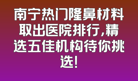 南宁热门隆鼻材料取出医院排行，精选五佳机构待你挑选！