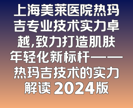 上海美莱医院热玛吉专业技术实力卓越，致力打造肌肤年轻化新标杆——热玛吉技术的实力解读 2024版