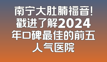 南宁大肚腩福音！戳进了解2024年口碑最佳的前五人气医院
