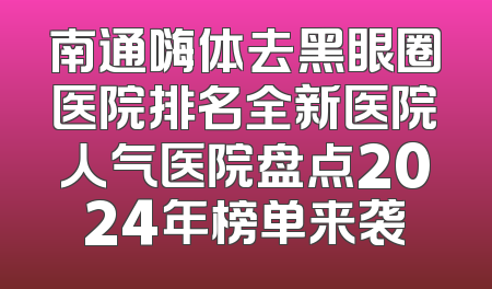 南通嗨体去黑眼圈医院排名全新医院人气医院盘点2024年榜单来袭