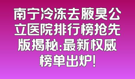 南宁冷冻去腋臭公立医院排行榜抢先版揭秘：最新权威榜单出炉！
