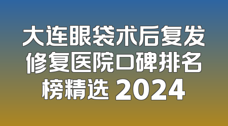 大连眼袋术后复发修复医院口碑排名榜精选 2024