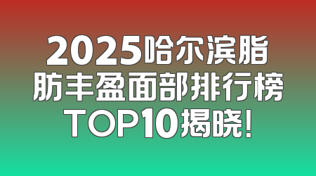 2025哈尔滨脂肪丰盈面部排行榜TOP10揭晓！