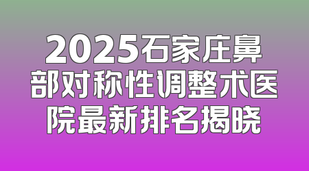 2025石家庄鼻部对称性调整术医院最新排名揭晓