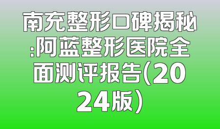南充整形口碑揭秘：阿蓝整形医院全面测评报告（2024版）