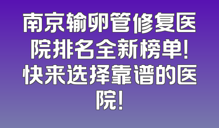 南京输卵管修复医院排名全新榜单！快来选择靠谱的医院！