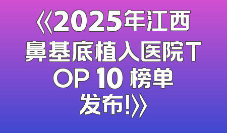 《2025年江西鼻基底植入医院TOP 10 榜单发布！》