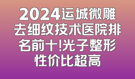2024运城微雕去细纹技术医院排名前十！光子整形性价比超高