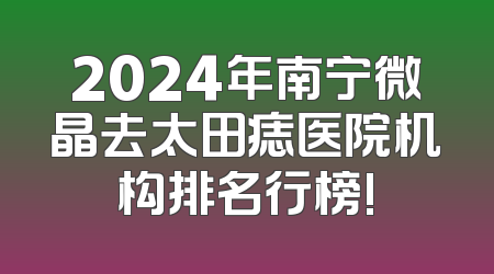 2024年南宁微晶去太田痣医院机构排名行榜!