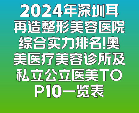 2024年深圳耳再造整形美容医院综合实力排名！奥美医疗美容诊所及私立公立医美TOP10一览表