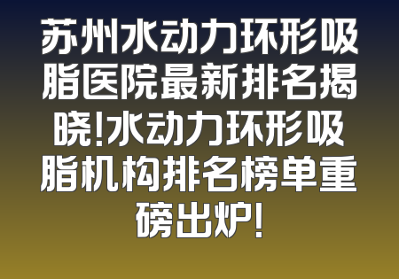 苏州水动力环形吸脂医院最新排名揭晓！水动力环形吸脂机构排名榜单重磅出炉！
