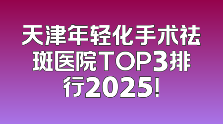 天津年轻化手术祛斑医院TOP3排行2025!