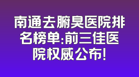 南通去腑臭医院排名榜单：前三佳医院权威公布！