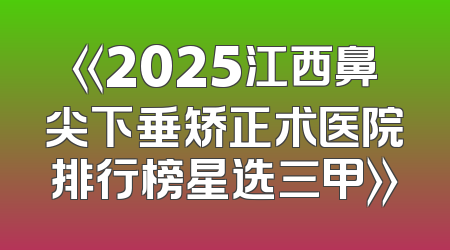 《2025江西鼻尖下垂矫正术医院排行榜星选三甲》