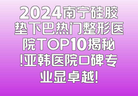 2024南宁硅胶垫下巴热门整形医院TOP10揭秘！亚韩医院口碑专业显卓越！