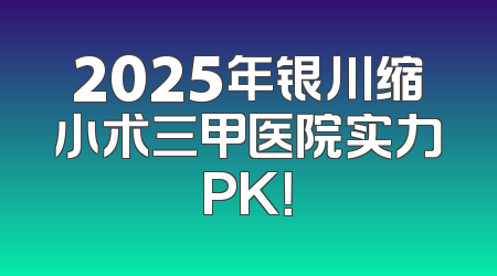 2025年银川缩小术三甲医院实力PK！