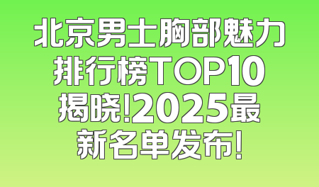 北京男士胸部魅力排行榜TOP10揭晓！2025最新名单发布！