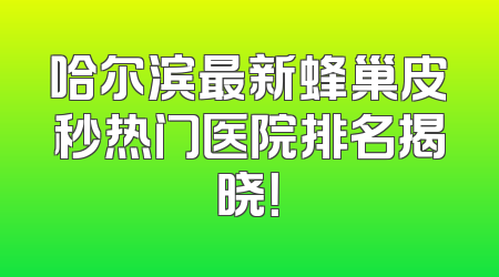 哈尔滨最新蜂巢皮秒热门医院排名揭晓！