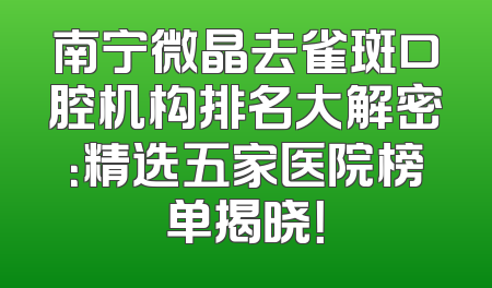 南宁微晶去雀斑口腔机构排名大解密：精选五家医院榜单揭晓！