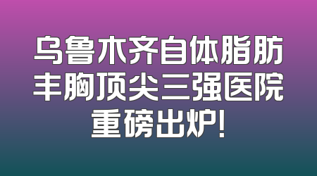 乌鲁木齐自体脂肪丰胸顶尖三强医院重磅出炉！