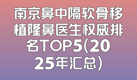 南京鼻中隔软骨移植隆鼻医生权威排名TOP5（2025年汇总）