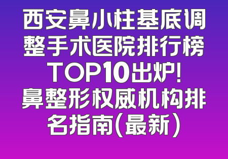 西安鼻小柱基底调整手术医院排行榜TOP10出炉！鼻整形权威机构排名指南（最新）