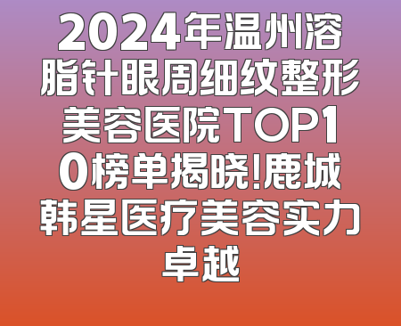2024年温州溶脂针眼周细纹整形美容医院TOP10榜单揭晓！鹿城韩星医疗美容实力卓越