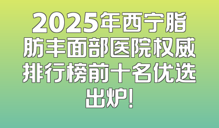 2025年西宁脂肪丰面部医院权威排行榜前十名优选出炉！