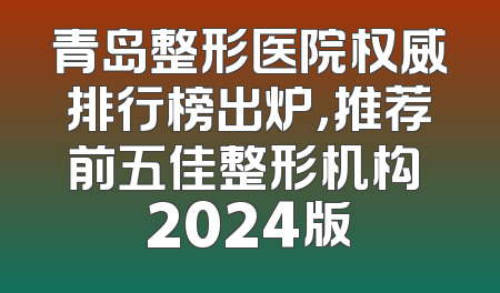青岛整形医院权威排行榜出炉，推荐前五佳整形机构 2024版