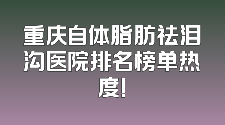 重庆自体脂肪祛泪沟医院排名榜单热度!