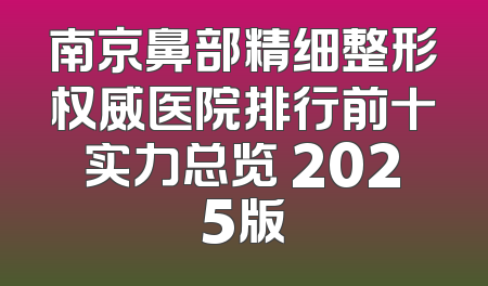 南京鼻部精细整形权威医院排行前十实力总览 2025版