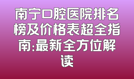 南宁口腔医院排名榜及价格表超全指南：最新全方位解读