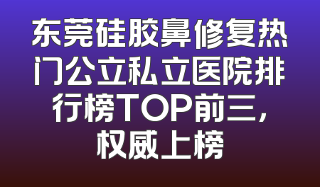 东莞硅胶鼻修复热门公立私立医院排行榜TOP前三，权威上榜