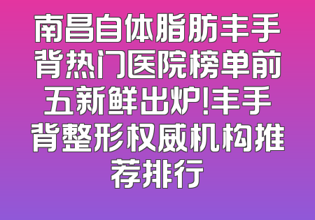 南昌自体脂肪丰手背热门医院榜单前五新鲜出炉！丰手背整形权威机构推荐排行