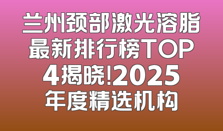 兰州颈部激光溶脂最新排行榜TOP4揭晓！2025年度精选机构